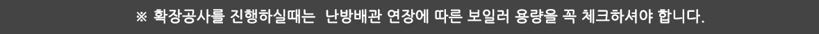 ※ 확장공사를 진행하실때는 난방배관 연장에 따른 보일러 용량을 꼭 체크하셔야 합니다.