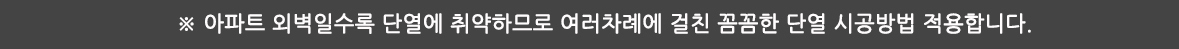 ※ 아파트 외벽일수록 단열에 취약하므로 여러차례에 걸친 꼼꼼한 단열 시공방법 적용합니다.